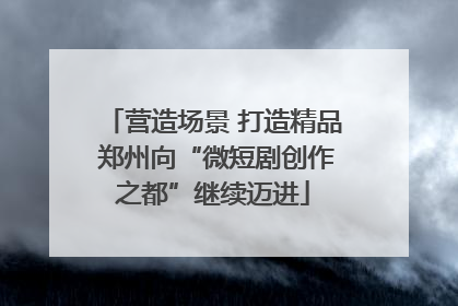 营造场景 打造精品 郑州向“微短剧创作之都”继续迈进