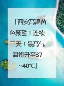 西安高温黄色预警！连续三天！最高气温将升至37~40℃