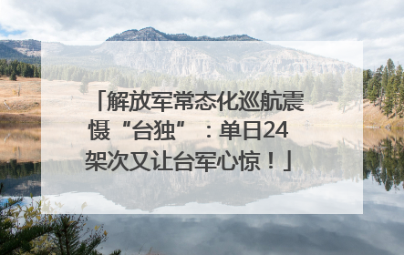解放军常态化巡航震慑“台独”：单日24架次又让台军心惊！