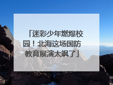 迷彩少年燃爆校园！北海这场国防教育展演太飒了