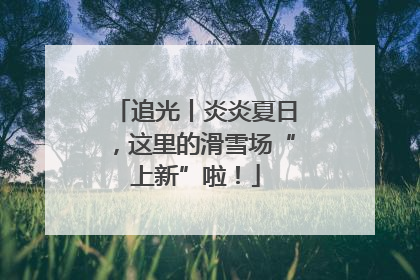 追光丨炎炎夏日，这里的滑雪场“上新”啦！
