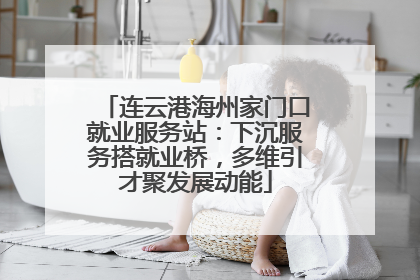 连云港海州家门口就业服务站：下沉服务搭就业桥，多维引才聚发展动能