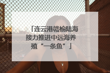连云港赣榆陆海接力推进中远海养殖“一条鱼”