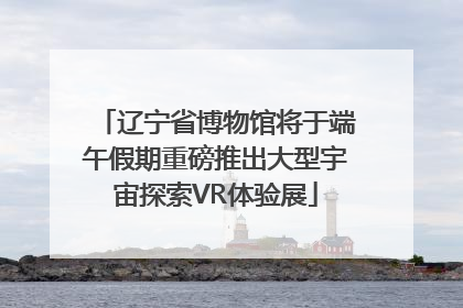 辽宁省博物馆将于端午假期重磅推出大型宇宙探索VR体验展