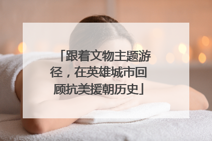 跟着文物主题游径，在英雄城市回顾抗美援朝历史