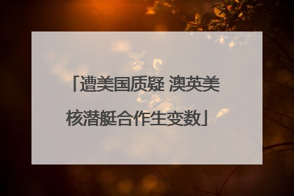遭美国质疑 澳英美核潜艇合作生变数