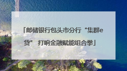 邮储银行包头市分行“集群e贷” 打响金融赋能组合拳
