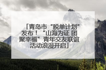 青岛市“脱单计划”发布！“山海为证 团聚幸福”青年交友联谊活动浪漫开启