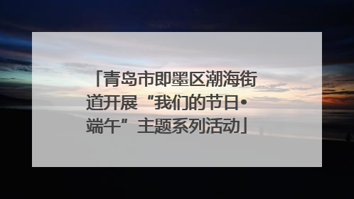 青岛市即墨区潮海街道开展“我们的节日•端午”主题系列活动