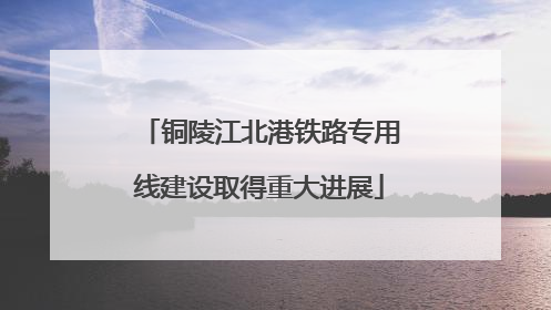 铜陵江北港铁路专用线建设取得重大进展