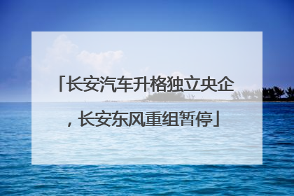 长安汽车升格独立央企，长安东风重组暂停