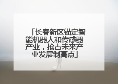 长春新区锚定智能机器人和传感器产业，抢占未来产业发展制高点