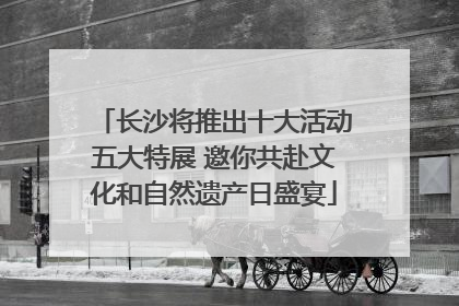 长沙将推出十大活动五大特展 邀你共赴文化和自然遗产日盛宴
