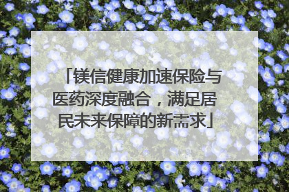 镁信健康加速保险与医药深度融合，满足居民未来保障的新需求