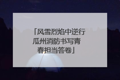风雪烈焰中逆行 瓜州消防书写青春担当答卷