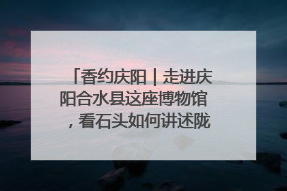 香约庆阳｜走进庆阳合水县这座博物馆，看石头如何讲述陇东千年历史