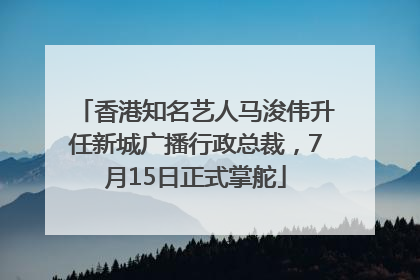 香港知名艺人马浚伟升任新城广播行政总裁，7月15日正式掌舵