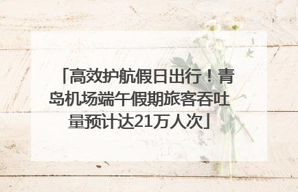 高效护航假日出行！青岛机场端午假期旅客吞吐量预计达21万人次