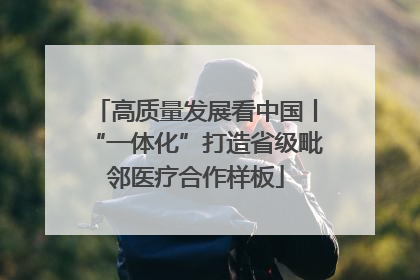 高质量发展看中国丨“一体化”打造省级毗邻医疗合作样板