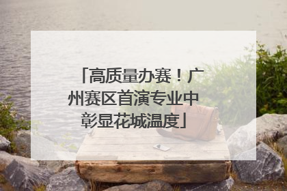高质量办赛！广州赛区首演专业中彰显花城温度