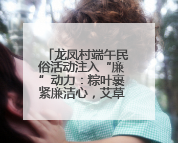 龙凤村端午民俗活动注入“廉”动力：粽叶裹紧廉洁心，艾草锤敲警示钟