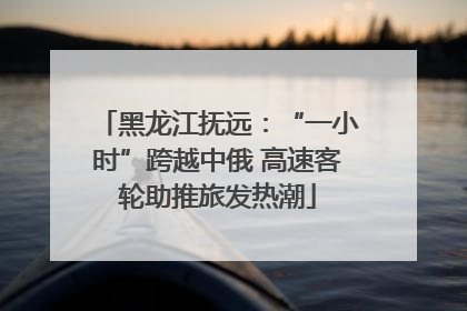 黑龙江抚远：“一小时”跨越中俄 高速客轮助推旅发热潮