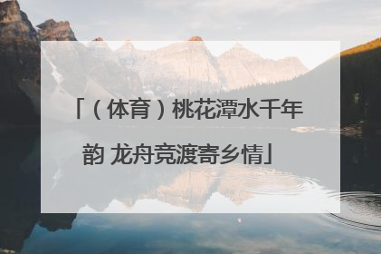 （体育）桃花潭水千年韵 龙舟竞渡寄乡情