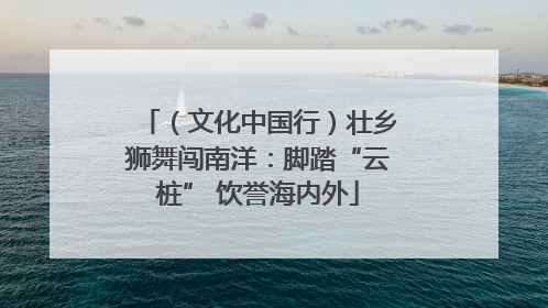 （文化中国行）壮乡狮舞闯南洋：脚踏“云桩” 饮誉海内外