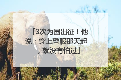 3次为国出征！他说：穿上警服那天起，就没有怕过