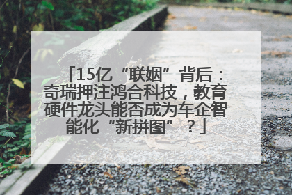 15亿“联姻”背后：奇瑞押注鸿合科技，教育硬件龙头能否成为车企智能化“新拼图”？