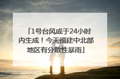 1号台风或于24小时内生成！今天福建中北部地区有分散性暴雨