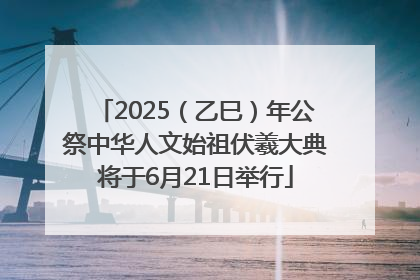 2025（乙巳）年公祭中华人文始祖伏羲大典将于6月21日举行