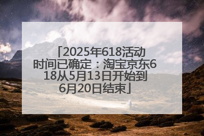 2025年618活动时间已确定：淘宝京东618从5月13日开始到6月20日结束