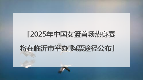2025年中国女篮首场热身赛将在临沂市举办 购票途径公布