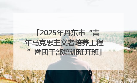 2025年丹东市“青年马克思主义者培养工程”暨团干部培训班开班