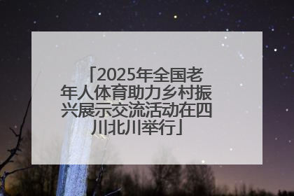 2025年全国老年人体育助力乡村振兴展示交流活动在四川北川举行