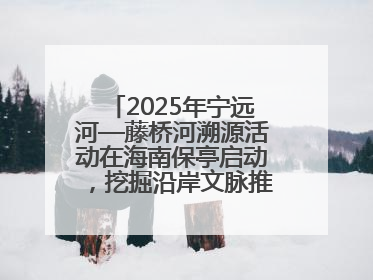2025年宁远河—藤桥河溯源活动在海南保亭启动，挖掘沿岸文脉推动绿色发展