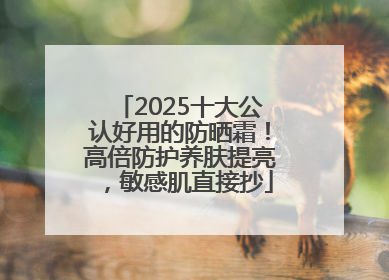 2025十大公认好用的防晒霜！高倍防护养肤提亮，敏感肌直接抄