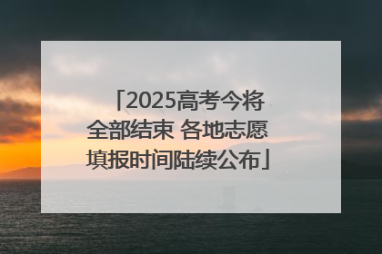 2025高考今将全部结束 各地志愿填报时间陆续公布