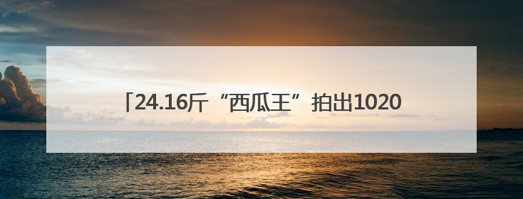 24.16斤“西瓜王”拍出10200元高价！活动方称将注入助学基金