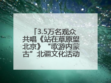 3.5万名观众共唱《站在草原望北京》“歌游内蒙古”北疆文化活动季启动