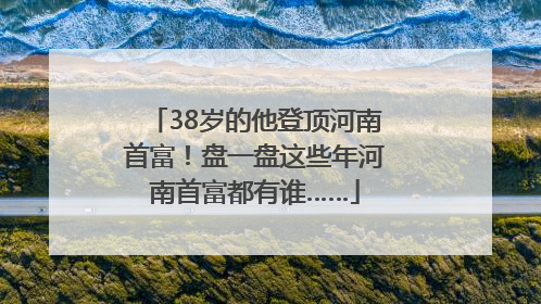 38岁的他登顶河南首富！盘一盘这些年河南首富都有谁……