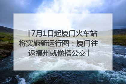 7月1日起厦门火车站将实施新运行图：厦门往返福州就像搭公交