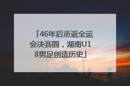 46年后重返全运会决赛圈，湖南U18男足创造历史