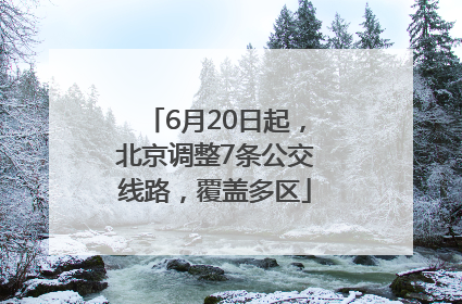 6月20日起，北京调整7条公交线路，覆盖多区