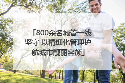 800余名城管一线坚守 以精细化管理护航城市靓丽容颜